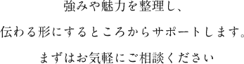 強みや魅力を整理し、伝わる形にするところからサポートします。まずはお気軽にご相談ください